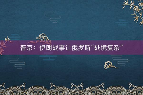 普京：伊朗战事让俄罗斯“处境复杂”