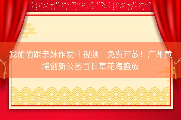 我偷偷跟亲妺作爱H 视频｜免费开放！广州黄埔创新公园百日草花海盛放