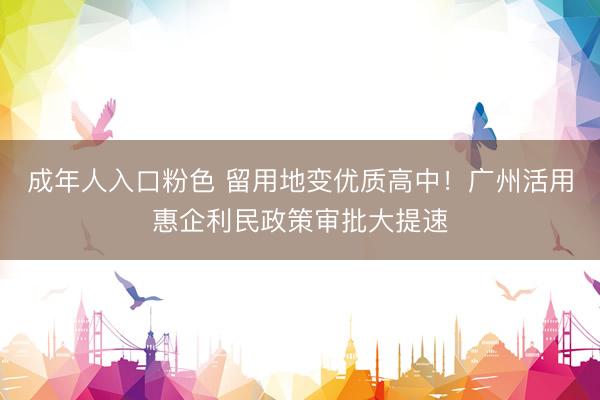 成年人入口粉色 留用地变优质高中！广州活用惠企利民政策审批大提速