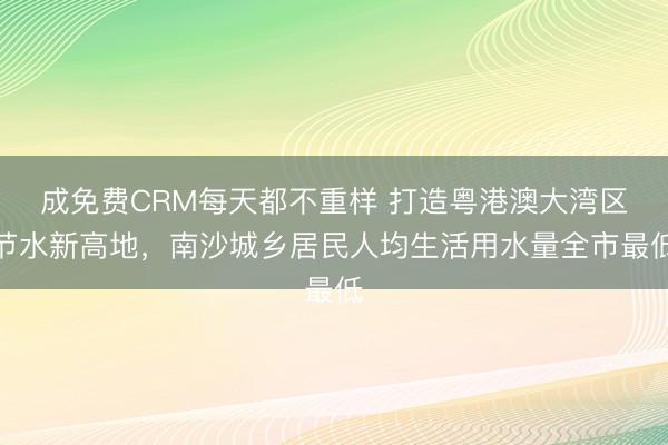 成免费CRM每天都不重样 打造粤港澳大湾区节水新高地，南沙城乡居民人均生活用水量全市最低