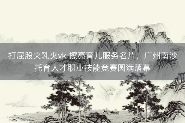 打屁股夹乳夹vk 擦亮育儿服务名片，广州南沙托育人才职业技能竞赛圆满落幕