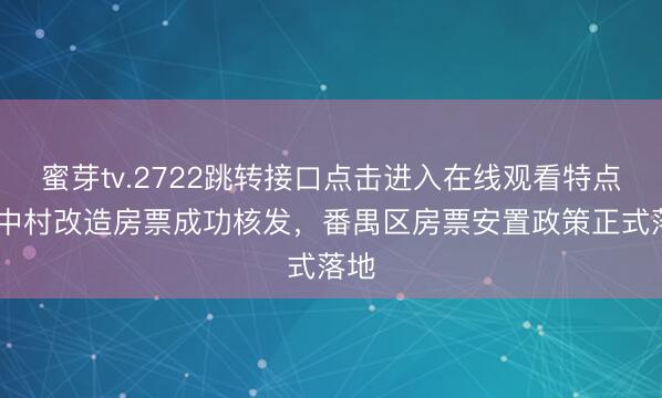 蜜芽tv.2722跳转接口点击进入在线观看特点 城中村改造房票成功核发，番禺区房票安置政策正式落地