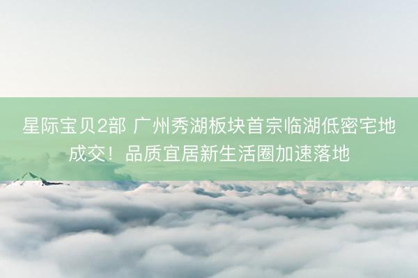 星际宝贝2部 广州秀湖板块首宗临湖低密宅地成交！品质宜居新生活圈加速落地
