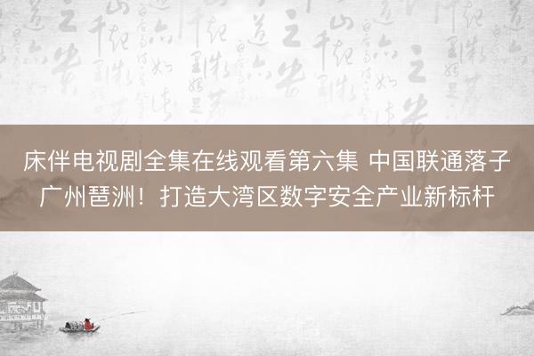 床伴电视剧全集在线观看第六集 中国联通落子广州琶洲！打造大湾区数字安全产业新标杆