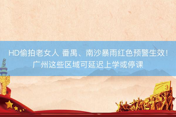 HD偷拍老女人 番禺、南沙暴雨红色预警生效！广州这些区域可延迟上学或停课