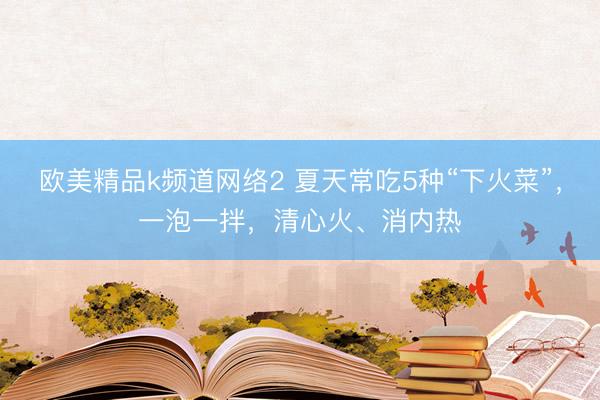欧美精品k频道网络2 夏天常吃5种“下火菜”，一泡一拌，清心火、消内热