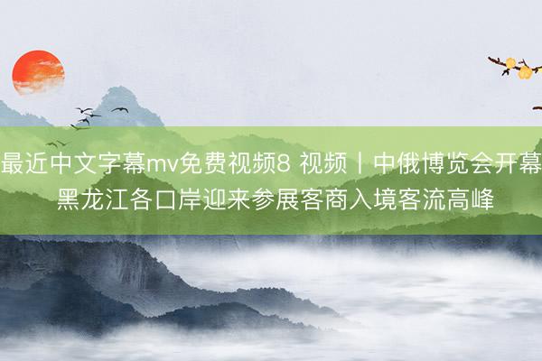 最近中文字幕mv免费视频8 视频丨中俄博览会开幕 黑龙江各口岸迎来参展客商入境客流高峰