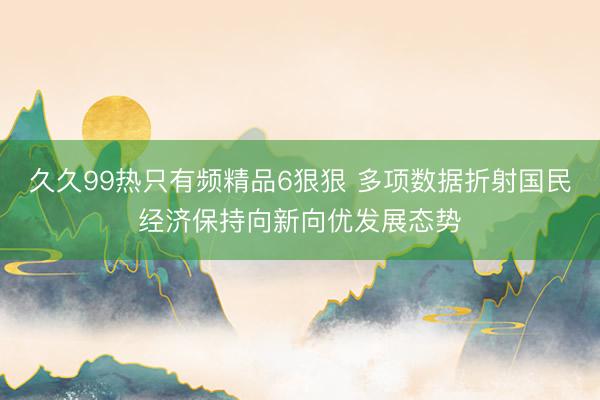 久久99热只有频精品6狠狠 多项数据折射国民经济保持向新向优发展态势
