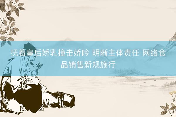 抚着皇后娇乳撞击娇吟 明晰主体责任 网络食品销售新规施行