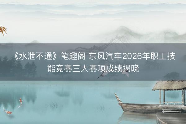 《水泄不通》笔趣阁 东风汽车2026年职工技能竞赛三大赛项成绩揭晓