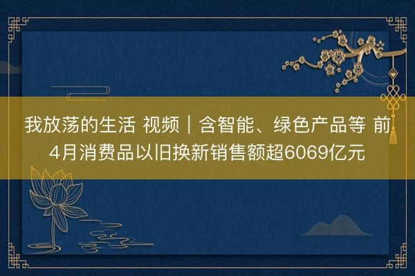 我放荡的生活 视频｜含智能、绿色产品等 前4月消费品以旧换新销售额超6069亿元