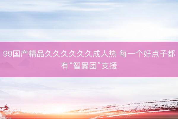 99国产精品久久久久久久成人热 每一个好点子都有“智囊团”支援