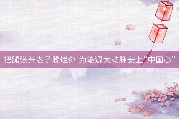 把腿张开老子臊烂你 为能源大动脉安上“中国心”