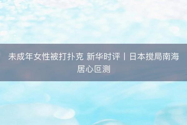 未成年女性被打扑克 新华时评丨日本搅局南海居心叵测