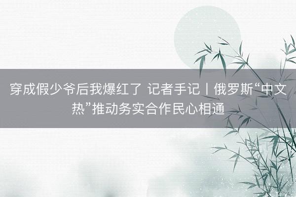 穿成假少爷后我爆红了 记者手记丨俄罗斯“中文热”推动务实合作民心相通