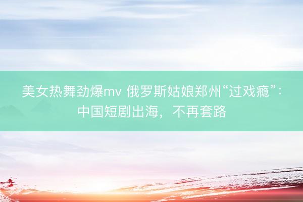 美女热舞劲爆mv 俄罗斯姑娘郑州“过戏瘾”：中国短剧出海，不再套路