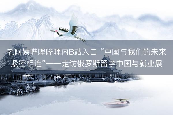 老阿姨哔哩哔哩内B站入口 “中国与我们的未来紧密相连”——走访俄罗斯留学中国与就业展