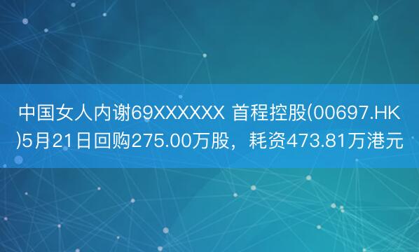 中国女人内谢69XXXXXX 首程控股(00697.HK)5月21日回购275.00万股，耗资473.81万港元
