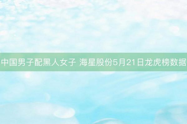 中国男子配黑人女子 海星股份5月21日龙虎榜数据