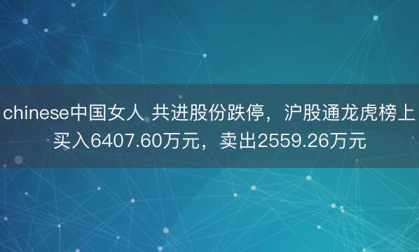chinese中国女人 共进股份跌停，沪股通龙虎榜上买入6407.60万元，卖出2559.26万元