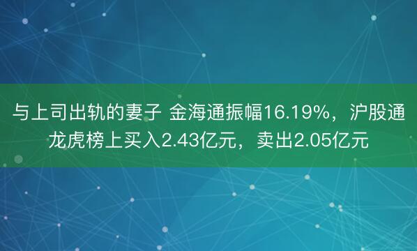 与上司出轨的妻子 金海通振幅16.19%，沪股通龙虎榜上买入2.43亿元，卖出2.05亿元