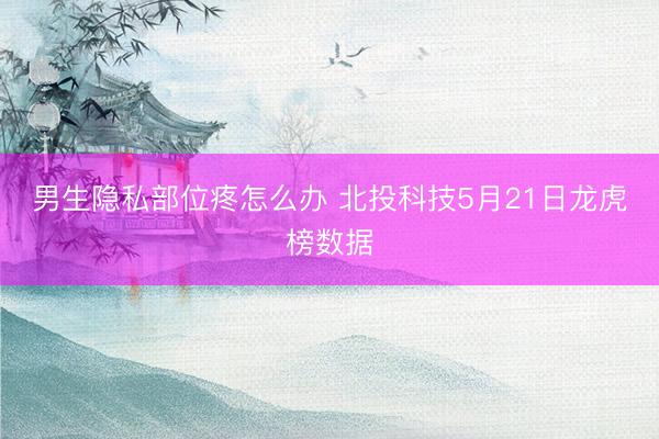 男生隐私部位疼怎么办 北投科技5月21日龙虎榜数据