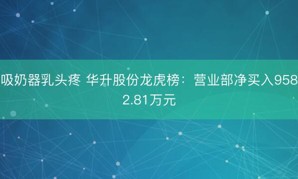 吸奶器乳头疼 华升股份龙虎榜：营业部净买入9582.81万元