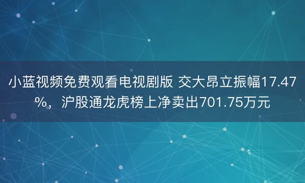小蓝视频免费观看电视剧版 交大昂立振幅17.47%，沪股通龙虎榜上净卖出701.75万元