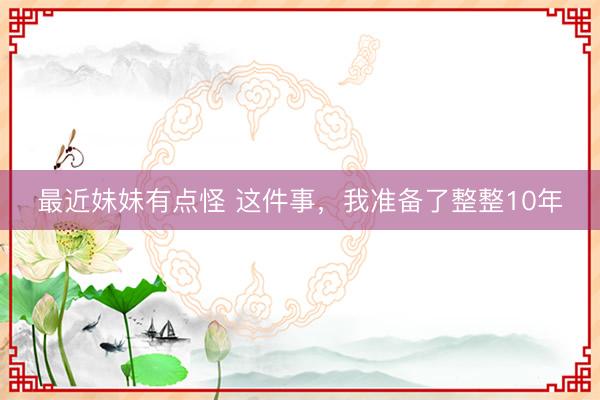 最近妹妹有点怪 这件事，我准备了整整10年