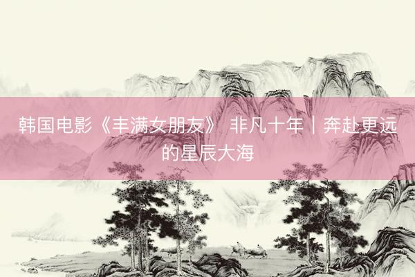 韩国电影《丰满女朋友》 非凡十年｜奔赴更远的星辰大海