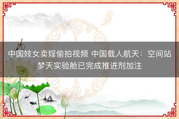 中国妓女卖婬偷拍视频 中国载人航天：空间站梦天实验舱已完成推进剂加注