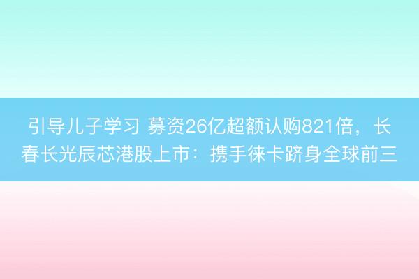 引导儿子学习 募资26亿超额认购821倍，长春长光辰芯港股上市：携手徕卡跻身全球前三