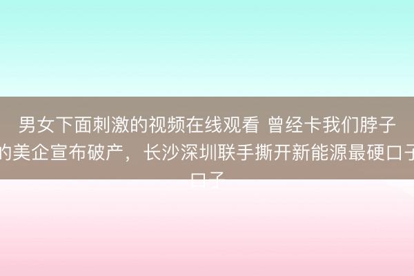 男女下面刺激的视频在线观看 曾经卡我们脖子的美企宣布破产，长沙深圳联手撕开新能源最硬口子