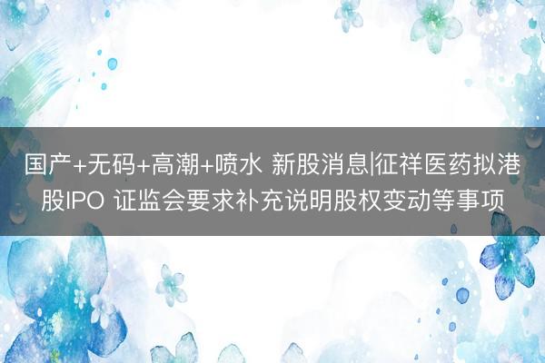 国产+无码+高潮+喷水 新股消息|征祥医药拟港股IPO 证监会要求补充说明股权变动等事项