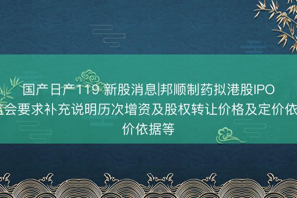 国产日产119 新股消息|邦顺制药拟港股IPO 证监会要求补充说明历次增资及股权转让价格及定价依据等