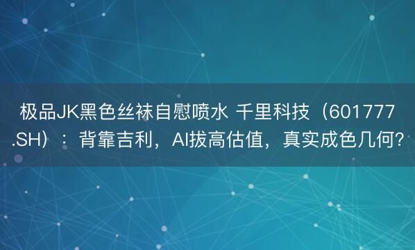极品JK黑色丝袜自慰喷水 千里科技（601777.SH）：背靠吉利，AI拔高估值，真实成色几何？