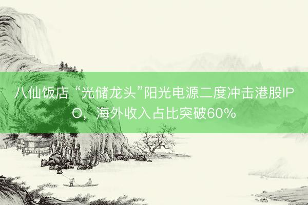 八仙饭店 “光储龙头”阳光电源二度冲击港股IPO，海外收入占比突破60%