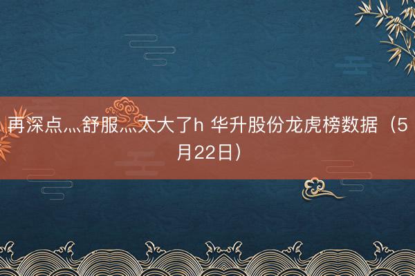 再深点灬舒服灬太大了h 华升股份龙虎榜数据（5月22日）