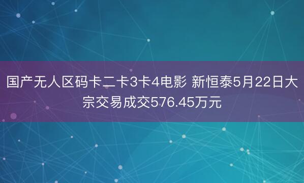 国产无人区码卡二卡3卡4电影 新恒泰5月22日大宗交易成交576.45万元