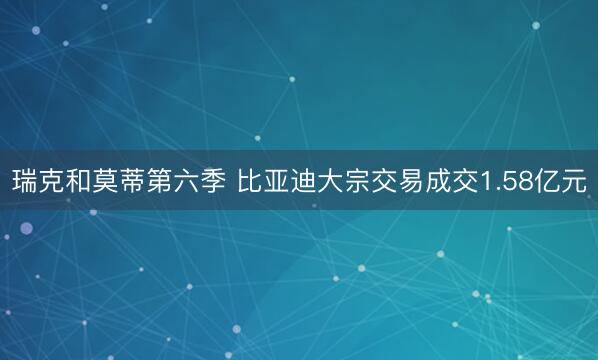 瑞克和莫蒂第六季 比亚迪大宗交易成交1.58亿元