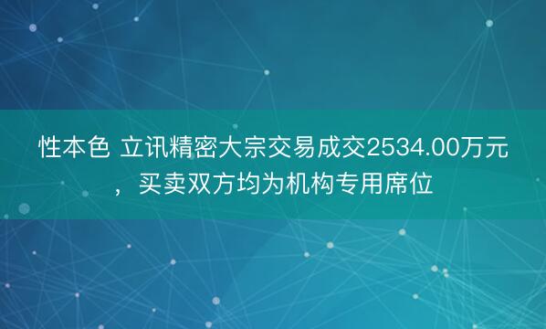 性本色 立讯精密大宗交易成交2534.00万元,买卖双方均为机构专用席位