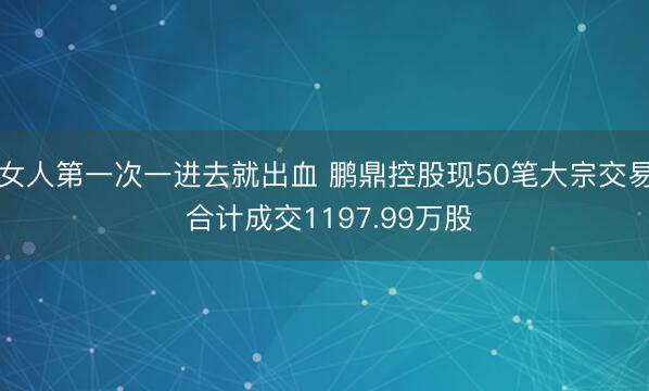 女人第一次一进去就出血 鹏鼎控股现50笔大宗交易 合计成交1197.99万股