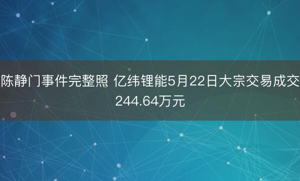 陈静门事件完整照 亿纬锂能5月22日大宗交易成交244.64万元