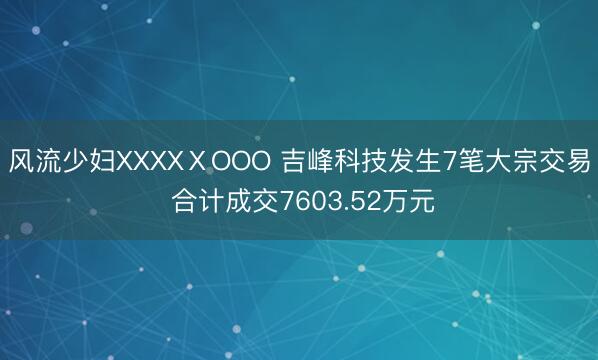风流少妇XXXXⅩOOO 吉峰科技发生7笔大宗交易 合计成交7603.52万元