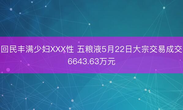 回民丰满少妇XXX性 五粮液5月22日大宗交易成交6643.63万元