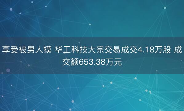 享受被男人摸 华工科技大宗交易成交4.18万股 成交额653.38万元