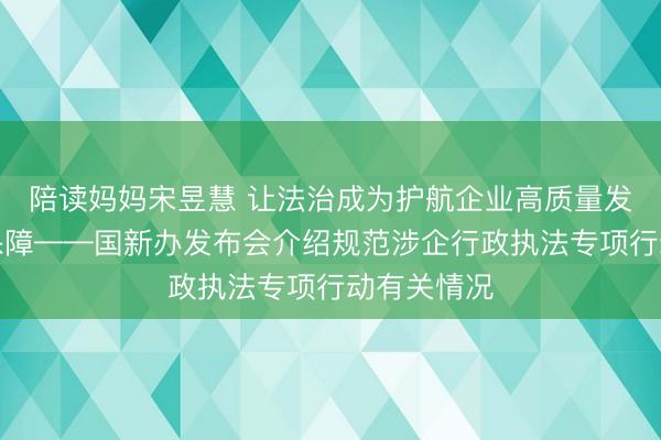 陪读妈妈宋昱慧 让法治成为护航企业高质量发展最可靠保障——国新办发布会介绍规范涉企行政执法专项行动有关情况