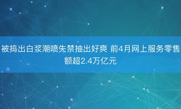 被捣出白浆潮喷失禁抽出好爽 前4月网上服务零售额超2.4万亿元