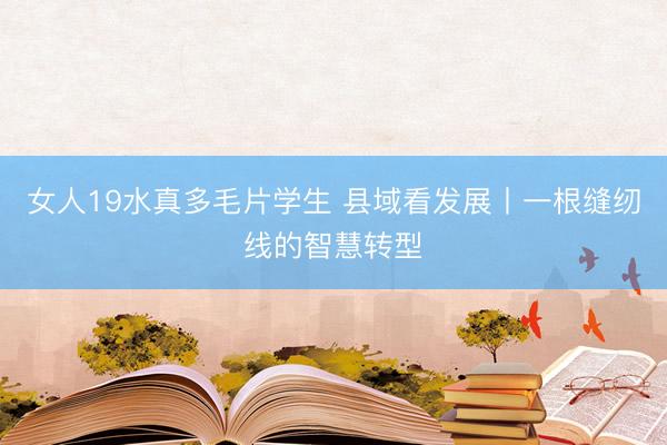 女人19水真多毛片学生 县域看发展丨一根缝纫线的智慧转型