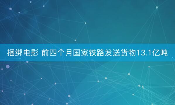 捆绑电影 前四个月国家铁路发送货物13.1亿吨